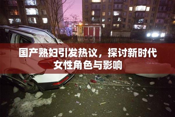国产熟妇引发热议，探讨新时代女性角色与影响