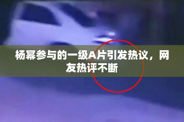 杨幂参与的一级A片引发热议，网友热评不断