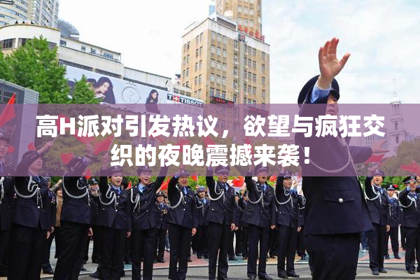 高H派对引发热议，欲望与疯狂交织的夜晚震撼来袭！