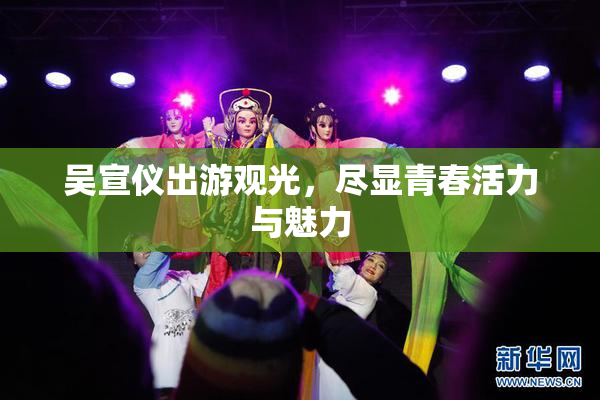吴宣仪出游观光，尽显青春活力与魅力