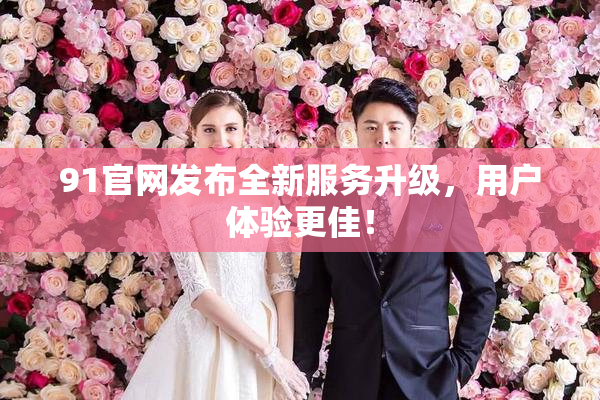 91官网发布全新服务升级，用户体验更佳！