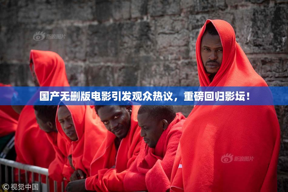 国产无删版电影引发观众热议，重磅回归影坛！