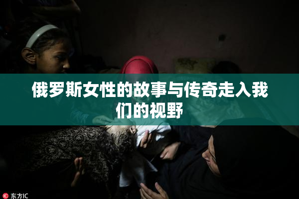 俄罗斯女性的故事与传奇走入我们的视野