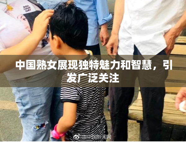 中国熟女展现独特魅力和智慧，引发广泛关注