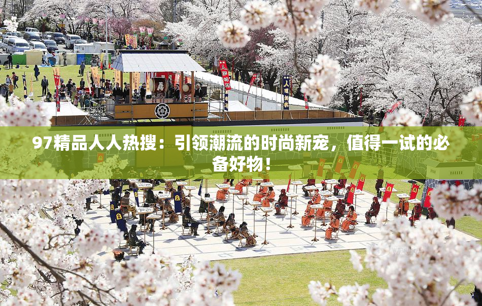 97精品人人热搜：引领潮流的时尚新宠，值得一试的必备好物！