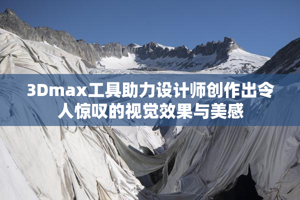 3Dmax工具助力设计师创作出令人惊叹的视觉效果与美感