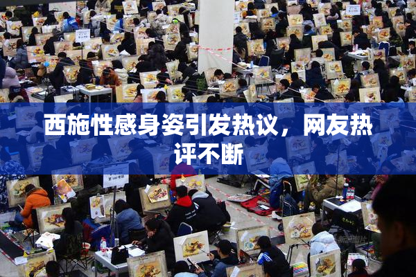 西施性感身姿引发热议，网友热评不断