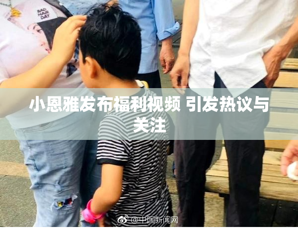 小恩雅发布福利视频 引发热议与关注