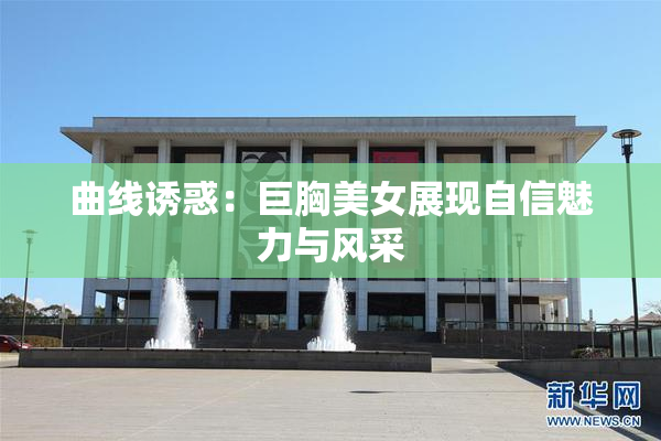 曲线诱惑：巨胸美女展现自信魅力与风采