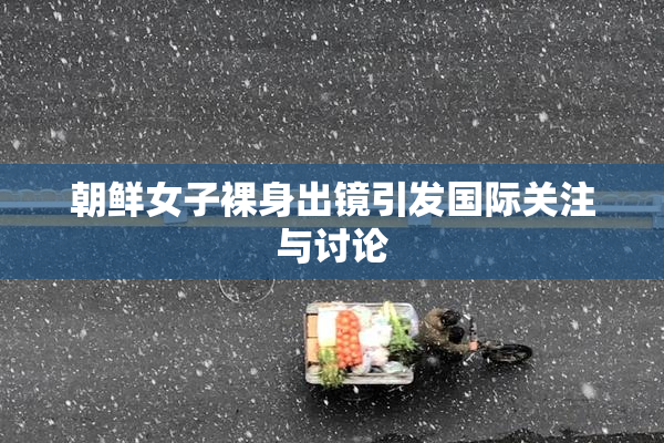 朝鲜女子裸身出镜引发国际关注与讨论