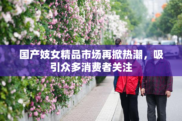 国产妓女精品市场再掀热潮，吸引众多消费者关注