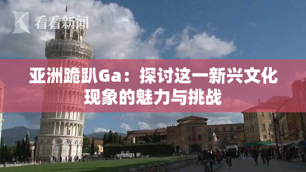 亚洲跪趴Ga：探讨这一新兴文化现象的魅力与挑战