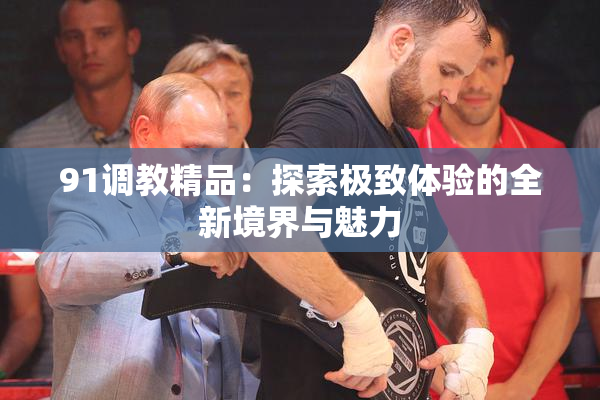91调教精品：探索极致体验的全新境界与魅力