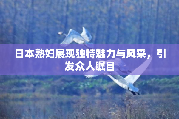 日本熟妇展现独特魅力与风采，引发众人瞩目