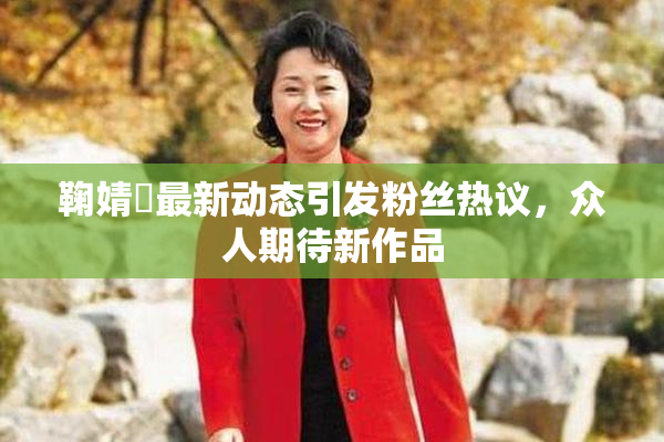 鞠婧祎最新动态引发粉丝热议，众人期待新作品