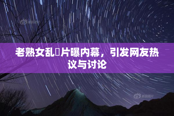 老熟女乱婬片曝内幕，引发网友热议与讨论