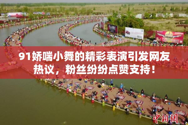 91娇喘小舞的精彩表演引发网友热议，粉丝纷纷点赞支持！