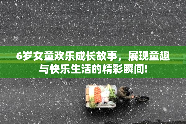 6岁女童欢乐成长故事，展现童趣与快乐生活的精彩瞬间!