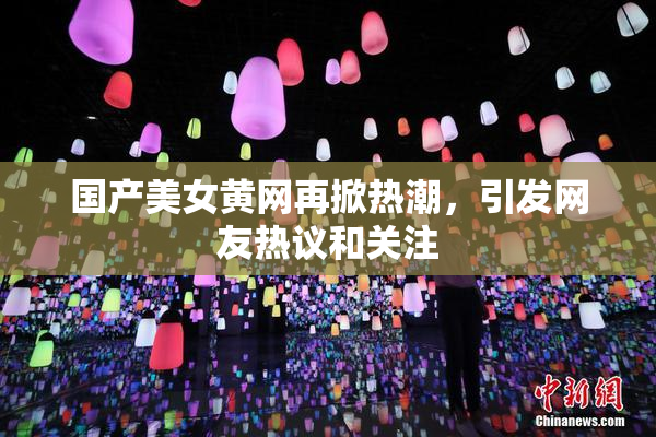 国产美女黄网再掀热潮，引发网友热议和关注