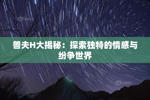 兽夫H大揭秘：探索独特的情感与纷争世界