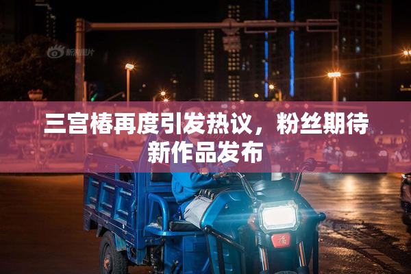 三宫椿再度引发热议，粉丝期待新作品发布