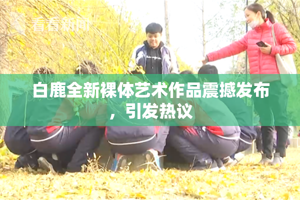 白鹿全新裸体艺术作品震撼发布，引发热议