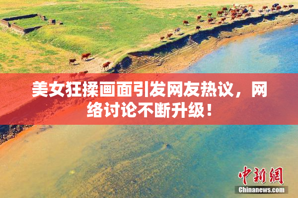 美女狂揉画面引发网友热议，网络讨论不断升级！