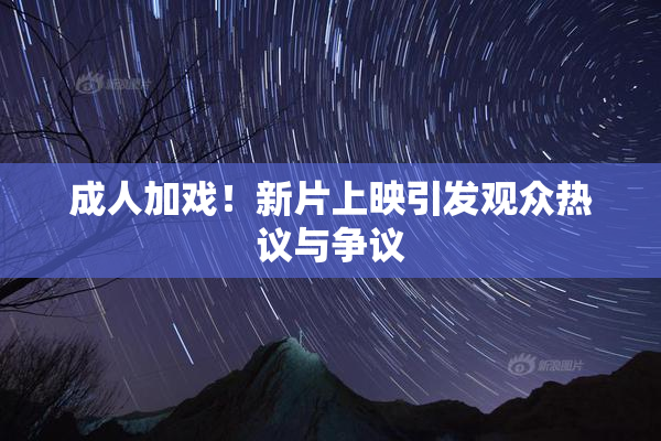 成人加戏！新片上映引发观众热议与争议