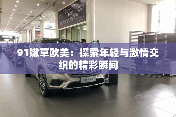 91嫩草欧美：探索年轻与激情交织的精彩瞬间