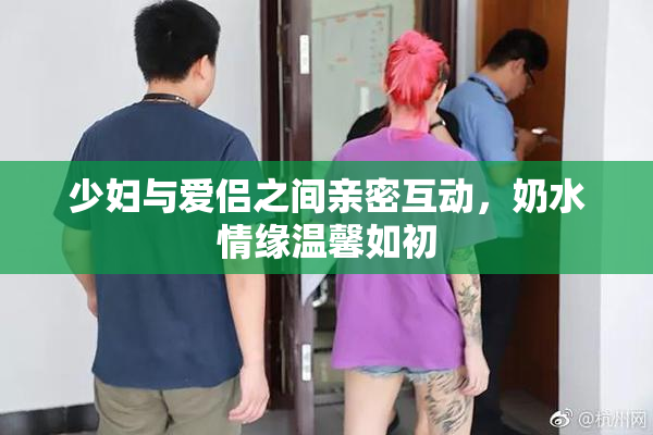 少妇与爱侣之间亲密互动，奶水情缘温馨如初