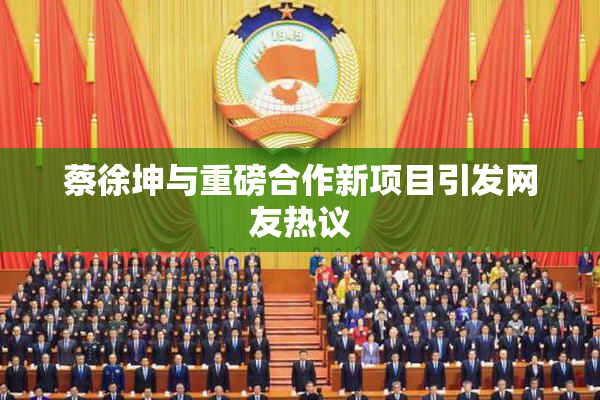 蔡徐坤与重磅合作新项目引发网友热议