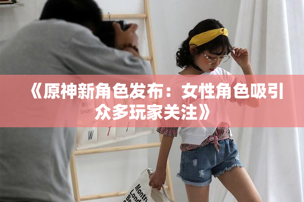 《原神新角色发布：女性角色吸引众多玩家关注》