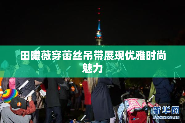田曦薇穿蕾丝吊带展现优雅时尚魅力