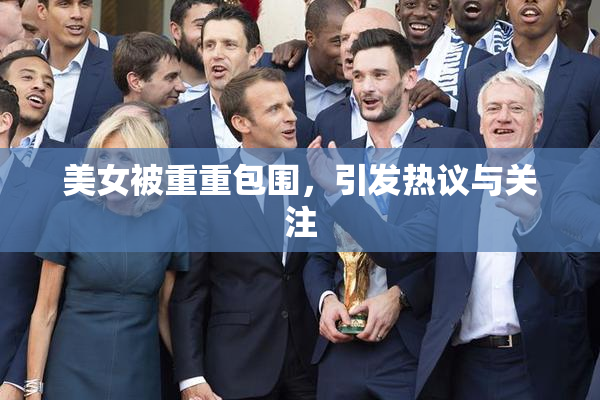 美女被重重包围，引发热议与关注