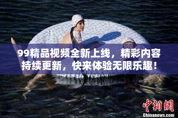 99精品视频全新上线，精彩内容持续更新，快来体验无限乐趣！