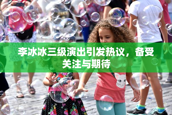 李冰冰三级演出引发热议，备受关注与期待