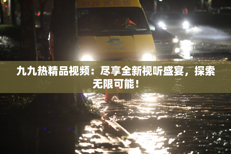 九九热精品视频：尽享全新视听盛宴，探索无限可能！