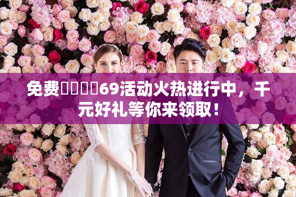 免费❌‌❌‌69活动火热进行中，千元好礼等你来领取！