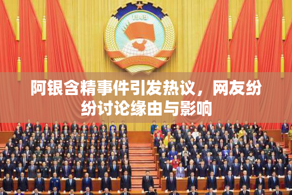 阿银含精事件引发热议，网友纷纷讨论缘由与影响