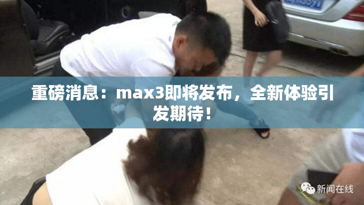 重磅消息：max3即将发布，全新体验引发期待！