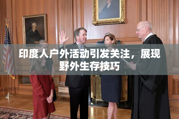 印度人户外活动引发关注，展现野外生存技巧