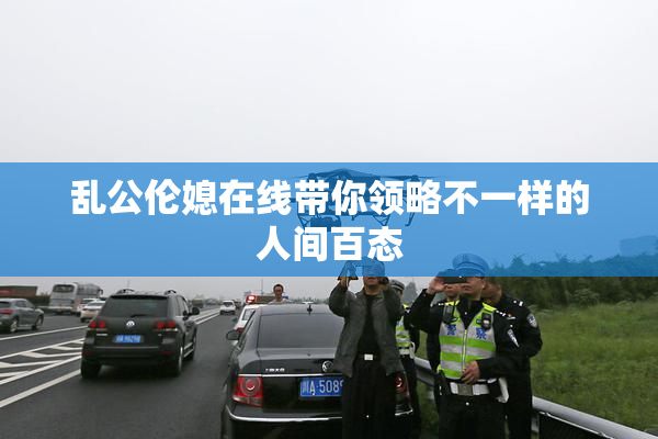 乱公伦媳在线带你领略不一样的人间百态