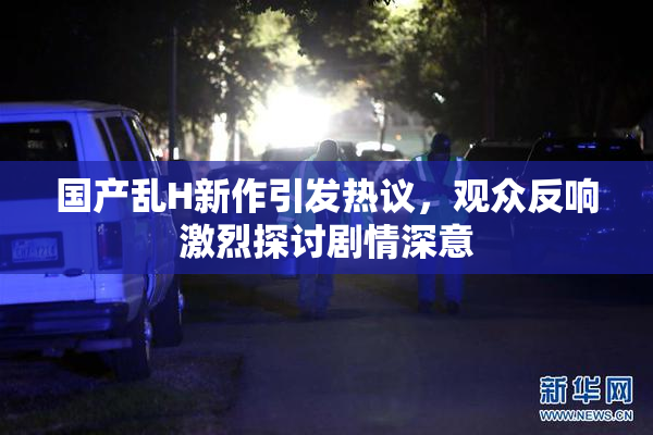 国产乱H新作引发热议，观众反响激烈探讨剧情深意
