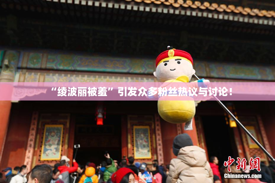“绫波丽被羞”引发众多粉丝热议与讨论！