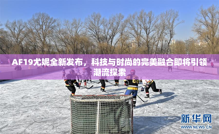 AF19尤妮全新发布，科技与时尚的完美融合即将引领潮流探索