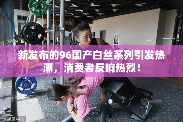 新发布的96国产白丝系列引发热潮，消费者反响热烈！