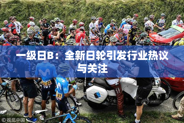 一级日B：全新日轮引发行业热议与关注