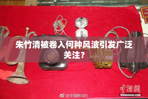 朱竹清被卷入何种风波引发广泛关注？