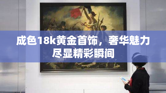 成色18k黄金首饰，奢华魅力尽显精彩瞬间