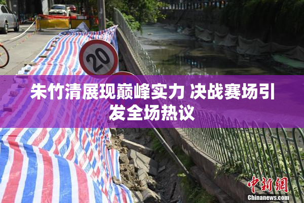 朱竹清展现巅峰实力 决战赛场引发全场热议